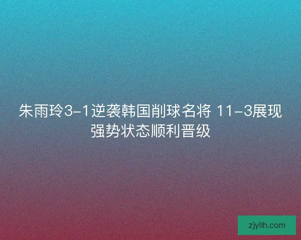 朱雨玲3-1逆袭韩国削球名将 11-3展现强势状态顺利晋级