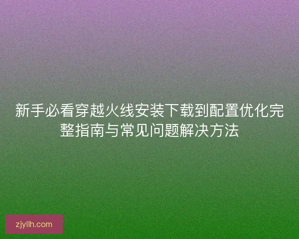 新手必看穿越火线安装下载到配置优化完整指南与常见问题解决方法