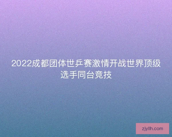2022成都团体世乒赛激情开战世界顶级选手同台竞技