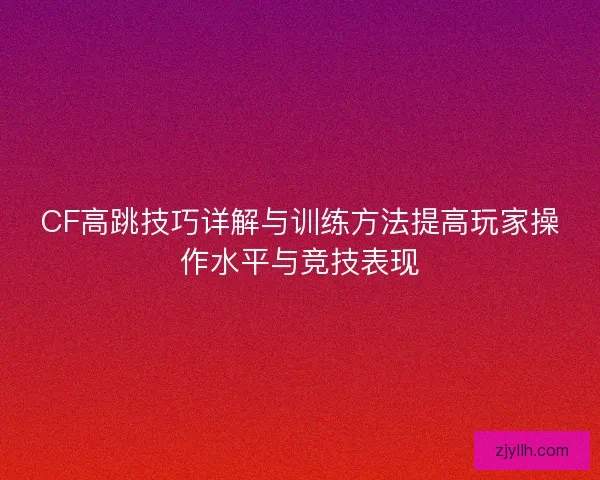 CF高跳技巧详解与训练方法提高玩家操作水平与竞技表现