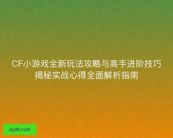CF小游戏全新玩法攻略与高手进阶技巧揭秘实战心得全面解析指南