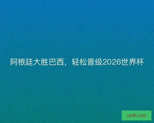 阿根廷大胜巴西，轻松晋级2026世界杯
