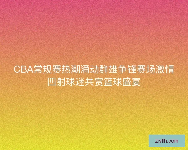 CBA常规赛热潮涌动群雄争锋赛场激情四射球迷共赏篮球盛宴