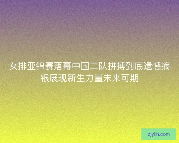 女排亚锦赛落幕中国二队拼搏到底遗憾摘银展现新生力量未来可期