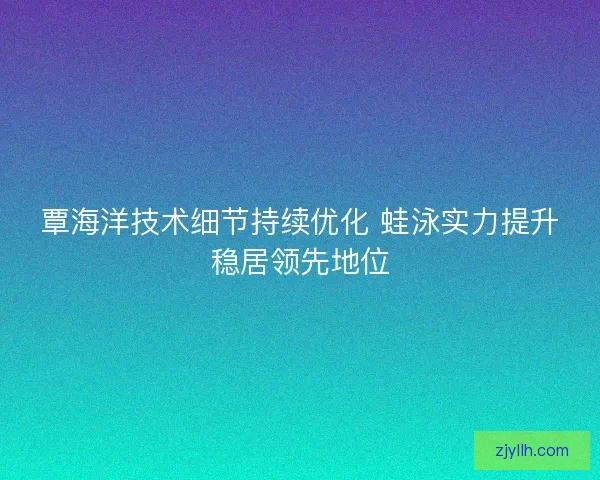 覃海洋技术细节持续优化 蛙泳实力提升稳居领先地位