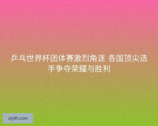 乒乓世界杯团体赛激烈角逐 各国顶尖选手争夺荣耀与胜利