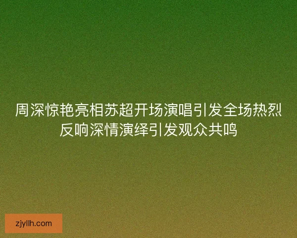 周深惊艳亮相苏超开场演唱引发全场热烈反响深情演绎引发观众共鸣