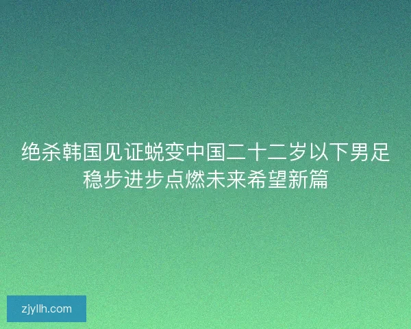 绝杀韩国见证蜕变中国二十二岁以下男足稳步进步点燃未来希望新篇