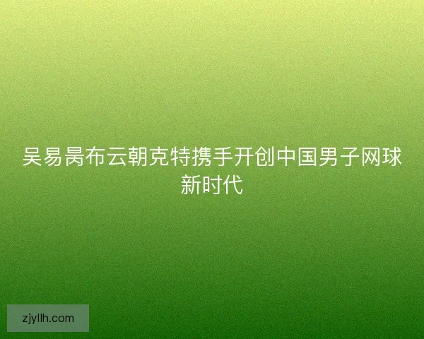 吴易昺布云朝克特携手开创中国男子网球新时代