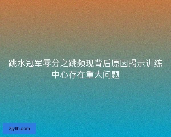 跳水冠军零分之跳频现背后原因揭示训练中心存在重大问题