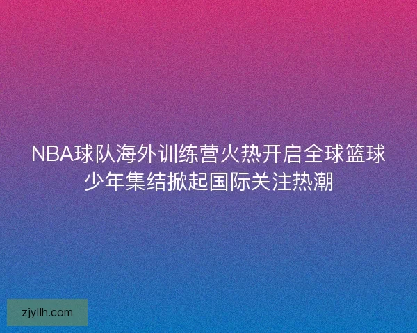 NBA球队海外训练营火热开启全球篮球少年集结掀起国际关注热潮
