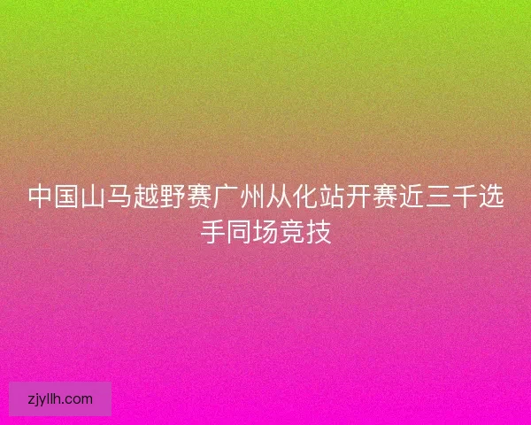 中国山马越野赛广州从化站开赛近三千选手同场竞技