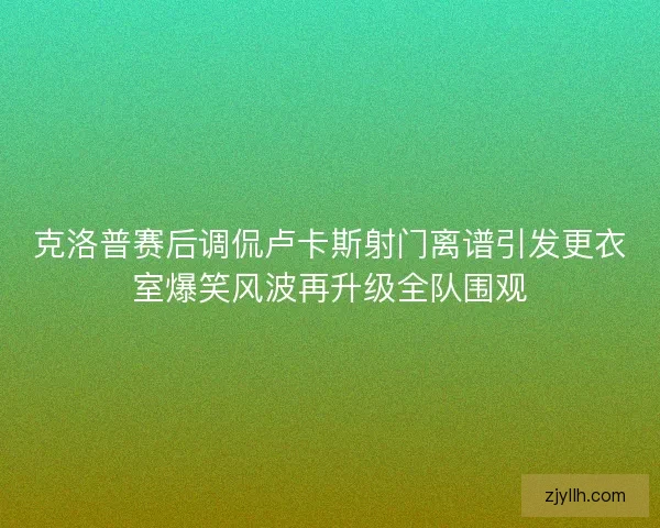 克洛普赛后调侃卢卡斯射门离谱引发更衣室爆笑风波再升级全队围观
