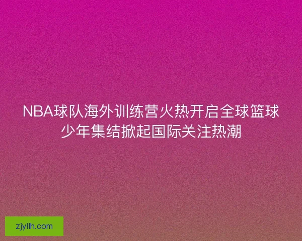 NBA球队海外训练营火热开启全球篮球少年集结掀起国际关注热潮