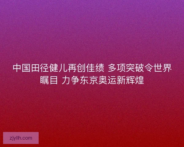 中国田径健儿再创佳绩 多项突破令世界瞩目 力争东京奥运新辉煌