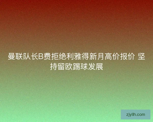 曼联队长B费拒绝利雅得新月高价报价 坚持留欧踢球发展