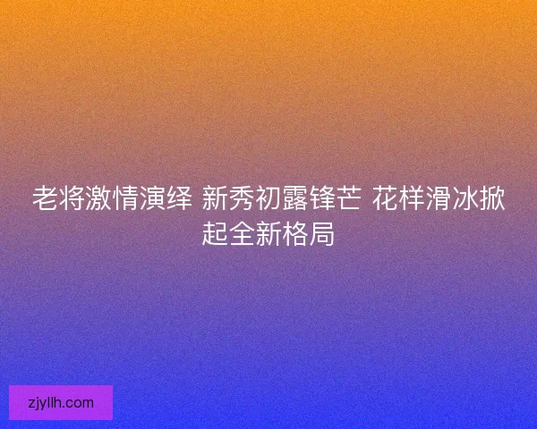 老将激情演绎 新秀初露锋芒 花样滑冰掀起全新格局