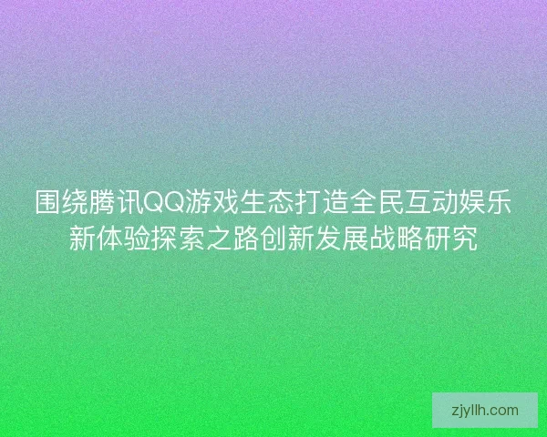 围绕腾讯QQ游戏生态打造全民互动娱乐新体验探索之路创新发展战略研究