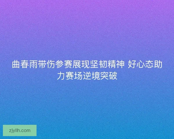 曲春雨带伤参赛展现坚韧精神 好心态助力赛场逆境突破