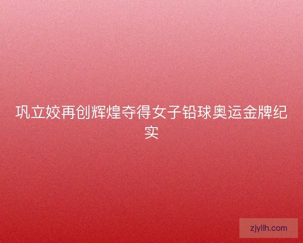 巩立姣再创辉煌夺得女子铅球奥运金牌纪实