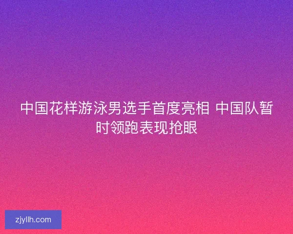 中国花样游泳男选手首度亮相 中国队暂时领跑表现抢眼
