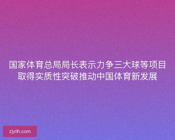 国家体育总局局长表示力争三大球等项目取得实质性突破推动中国体育新发展