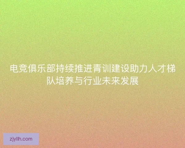 电竞俱乐部持续推进青训建设助力人才梯队培养与行业未来发展